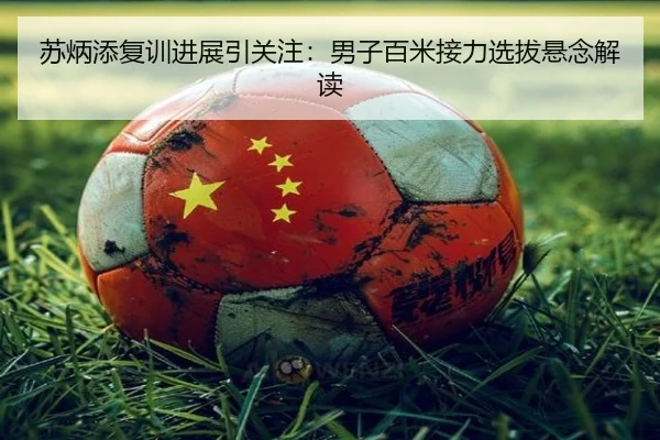 苏炳添复训进展引关注：男子百米接力选拔悬念解读